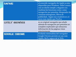 safari           el conocido navegador de Apple ya esta
                 disponible para Windows. Safari cuenta
                 con un diseño simple y elegante con
                 multitud de funciones como: como
                 navegación por pestañas, bloqueador de
                 ventanas emergentes, filtros de
                 publicidad.. Según sus creadores es 1,6
                 veces más rápido que FireFox
Lively browser   es un original navegador que añade
                 además de navegación por pestañas un
                 completo explorador que almacena
                 información de las páginas vistas
                 anteriormente
Google chrome    El diseño minimalista del navegador
                 Google Chrome permite un uso más
                 rápido, fácil y seguro de la Web.
 