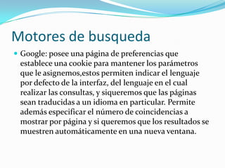 Motores de busqueda
 Google: posee una página de preferencias que
 establece una cookie para mantener los parámetros
 que le asignemos,estos permiten indicar el lenguaje
 por defecto de la interfaz, del lenguaje en el cual
 realizar las consultas, y siqueremos que las páginas
 sean traducidas a un idioma en particular. Permite
 además especificar el número de coincidencias a
 mostrar por página y si queremos que los resultados se
 muestren automáticamente en una nueva ventana.
 