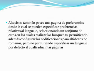  Altavista: también posee una página de preferencias
 desde la cual se pueden especificar preferencias
 relativas al lenguaje, seleccionando un conjunto de
 estos en los cuales realizar las búsquedas, permitiendo
 además configurar las codificaciones para alfabetos no
 romanos, pero no permitiendo especificar un lenguaje
 por defecto al cualtraducir las páginas
 