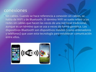 conexiones
• Sin cables. Cuando se hace referencia a conexión sin cables, se
habla de WIFI y de Bluetooth. El término WIFI se suele referir a las
redes sin cables que hacen las veces de una red local tradicional,
aunque es un término que se usa a veces de forma genérica. Los
dispositivos Bluetooth son dispositivos móviles (como ordenadores
y teléfonos) que usan esta tecnología para establecer comunicación
entre ellos.
 