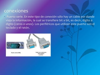 conexiones
• Puerto serie. En este tipo de conexión sólo hay un cable por donde
viaja la información, la cual se transfiere bit a bit, es decir, dígito a
dígito (ceros o unos). Los periféricos que utilizan este puerto son el
teclado y el ratón.
 