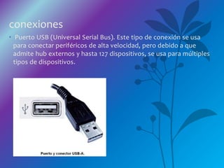 conexiones
• Puerto USB (Universal Serial Bus). Este tipo de conexión se usa
para conectar periféricos de alta velocidad, pero debido a que
admite hub externos y hasta 127 dispositivos, se usa para múltiples
tipos de dispositivos.
 