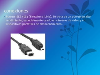 conexiones
• Puerto IEEE 1364 (Firewire o iLink). Se trata de un puerto de alto
rendimiento, especialmente usado en cámaras de vídeo y en
dispositivos portátiles de almacenamiento.
 
