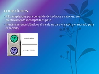 conexiones
• PS2: empleados para conexión de teclados y ratones, son
eléctricamente incompatibles pero
• mecánicamente idénticos el verde es para el ratón y el morado para
el teclado.
 
