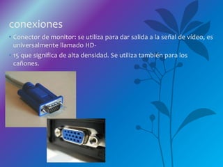 conexiones
• Conector de monitor: se utiliza para dar salida a la señal de vídeo, es
universalmente llamado HD-
• 15 que significa de alta densidad. Se utiliza también para los
cañones.
 