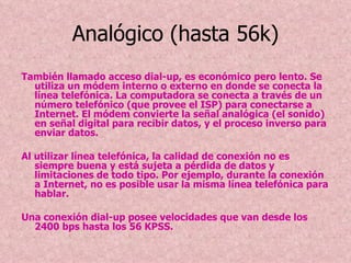 Analógico (hasta 56k) También llamado acceso dial-up, es económico pero lento. Se utiliza un módem interno o externo en donde se conecta la línea telefónica. La computadora se conecta a través de un número telefónico (que provee el ISP) para conectarse a Internet. El módem convierte la señal analógica (el sonido) en señal digital para recibir datos, y el proceso inverso para enviar datos. Al utilizar línea telefónica, la calidad de conexión no es siempre buena y está sujeta a pérdida de datos y limitaciones de todo tipo. Por ejemplo, durante la conexión a Internet, no es posible usar la misma línea telefónica para hablar. Una conexión dial-up posee velocidades que van desde los 2400 bps hasta los 56 KPSS. 