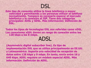 DSL Este tipo de conexión utiliza la línea telefónica a mayor velocidad y permitiendo a las personas utilizar el teléfono normalmente. Tampoco es necesario esperar el marcado telefónico y la conexión al ISP. Tiene dos categorías principales: ADSL y SDSL. Más información: Definición de DSL. Todos los tipos de tecnologías DSL son referidas como xDSL. Las conexiones xDSL tienen un rango de conexión entre los 128 kbps a los 8 mbps. ADSL  (Asymmetric digital subscriber line). Es tipo de implementación DSL que se utiliza principalmente en EE.UU. y Latinoamérica. Soporta una velocidad de recepción de datos entre 128 kbps y 9 mbps. En tanto, envía entre 16 y 640 kbps. ADSL requiere un módem especial ADSL. Más información: Definición de ADSL.  