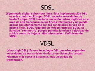 SDSL (Symmetric digital subscriber line). Esta implementación DSL es más común en Europa. SDSL soporta velocidades de hasta 3 mbps. SDSL funciona enviando pulsos digitales en el área de alta frecuencia de las líneas telefónicas y no puede operar simultáneamente con las conexiones de voz en la misma línea. SDSL requiere un módem especial SDSL. Es llamado “symmetric” porque permite la misma velocidad de subida como de bajada. Más información: Definición de SDSL.   VDSL  (Very High DSL). Es una tecnología DSL que ofrece grandes velocidades de transmisión de datos en distancias cortas. Mientras más corta la distancia, más velocidad de transmisión. 