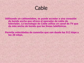 Cable  Utilizando un cablemódem, se puede acceder a una conexión de banda ancha que ofrece el operador de cable de televisión. La tecnología de Cable utiliza un canal de TV que da más ancho de banda que las líneas telefónicas. Permite velocidades de conexión que van desde los 512 kbps a los 20 mbps. 