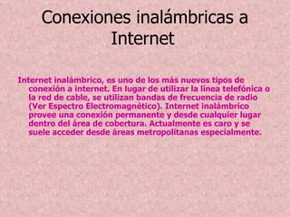 Conexiones inalámbricas a Internet   Internet inalámbrico, es uno de los más nuevos tipos de conexión a internet. En lugar de utilizar la línea telefónica o la red de cable, se utilizan bandas de frecuencia de radio (Ver Espectro Electromagnético). Internet inalámbrico provee una conexión permanente y desde cualquier lugar dentro del área de cobertura. Actualmente es caro y se suele acceder desde áreas metropolitanas especialmente.  