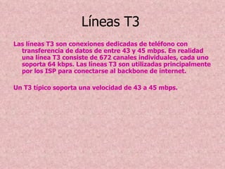 Líneas T3   Las líneas T3 son conexiones dedicadas de teléfono con transferencia de datos de entre 43 y 45 mbps. En realidad una línea T3 consiste de 672 canales individuales, cada uno soporta 64 kbps. Las líneas T3 son utilizadas principalmente por los ISP para conectarse al backbone de internet. Un T3 típico soporta una velocidad de 43 a 45 mbps. 