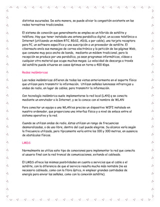 distintas sucursales. De esta manera, se puede aliviar la congestión existente en las 
redes terrestres tradicionales. 
El sistema de conexión que generalmente se emplea es un híbrido de satélite y 
teléfono. Hay que tener instalada una antena parabólica digital, un acceso telefónico a 
Internet (utilizando un módem RTC, RDSI, ADSL o por cable), una tarjeta receptora 
para PC, un software específico y una suscripción a un proveedor de satélite. El 
cibernauta envía sus mensajes de correo electrónico y la petición de las páginas Web, 
que consume muy poco ancho de banda, mediante un módem tradicional, pero la 
recepción se produce por una parabólica, ya sean programas informáticos, vídeos o 
cualquier otro material que ocupe muchos megas. La velocidad de descarga a través 
del satélite puede situarse en casos óptimos en torno a 400 Kbps. 
Redes inalámbricas 
Las redes inalámbricas difieren de todas las vistas anteriormente en el soporte físico 
que utilizan para transmitir la información. Utilizan señales luminosas infrarrojas u 
ondas de radio, en lugar de cables, para transmitir la información. 
Con tecnología inalámbrica suele implementarse la red local (LAN) q se conecta 
mediante un enrutador a la Internet, y se la conoce con el nombre de WLAN 
Para conectar un equipo a una WLAN es preciso un dispositivo WIFI instalado en 
nuestro ordenador, que proporciona una interfaz física y a nivel de enlace entre el 
sistema operativo y la red. 
Cuando se utilizan ondas de radio, éstas utilizan un rango de frecuencias 
desmoralizadas, o de uso libre, dentro del cual puede elegirse. Su alcance varía según 
la frecuencia utilizada, pero típicamente varía entre los 100 y 300 metros, en ausencia 
de obstáculos físicos. 
LMDS 
Normalmente se utiliza este tipo de conexiones para implementar la red que conecta 
al usuario final con la red troncal de comunicaciones, evitando el cableado. 
El LMDS ofrece las mismas posibilidades en cuanto a servicios que el cable o el 
satélite, con la diferencia de que el servicio resulta mucho más rentable (no es 
necesario cableado, como con la fibra óptica, ni emplear grandes cantidades de 
energía para enviar las señales, como con la conexión satélite). 
 