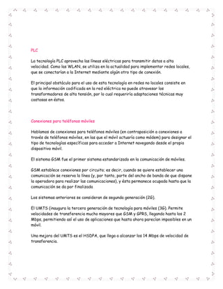 PLC 
La tecnología PLC aprovecha las líneas eléctricas para transmitir datos a alta 
velocidad. Como las WLAN, se utiliza en la actualidad para implementar redes locales, 
que se conectarían a la Internet mediante algún otro tipo de conexión. 
El principal obstáculo para el uso de esta tecnología en redes no locales consiste en 
que la información codificada en la red eléctrica no puede atravesar los 
transformadores de alta tensión, por lo cual requeriría adaptaciones técnicas muy 
costosas en éstos. 
Conexiones para teléfonos móviles 
Hablamos de conexiones para teléfonos móviles (en contraposición a conexiones a 
través de teléfonos móviles, en las que el móvil actuaría como módem) para designar el 
tipo de tecnologías específicas para acceder a Internet navegando desde el propio 
dispositivo móvil. 
El sistema GSM fue el primer sistema estandarizado en la comunicación de móviles. 
GSM establece conexiones por circuito; es decir, cuando se quiere establecer una 
comunicación se reserva la línea (y, por tanto, parte del ancho de banda de que dispone 
la operadora para realizar las comunicaciones), y ésta permanece ocupada hasta que la 
comunicación se da por finalizada 
Los sistemas anteriores se consideran de segunda generación (2G). 
El UMTS (inaugura la tercera generación de tecnología para móviles (3G). Permite 
velocidades de transferencia mucho mayores que GSM y GPRS, llegando hasta los 2 
Mbps, permitiendo así el uso de aplicaciones que hasta ahora parecían imposibles en un 
móvil. 
Una mejora del UMTS es el HSDPA, que llega a alcanzar los 14 Mbps de velocidad de 
transferencia. 

