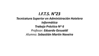 I.F.T.S. N°23
Tecnicatura Superior en Administración Hotelera
Informática
Trabajo Práctico Nº 6
Profesor: Eduardo Gesualdi
Alumno: Sebastián Martín Naveira
 