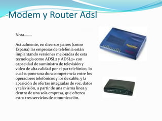 Modem y RouterAdslNota……..Actualmente, en diversos países (como España) las empresas de telefonía están implantando versiones mejoradas de esta tecnología como ADSL2 y ADSL2+ con capacidad de suministro de televisióny video de alta calidad por el par telefónico, lo cual supone una dura competencia entre los operadores telefónicos y los de cable,y la aparición de ofertas integradas de voz, datos y televisión, a partir de una misma línea y dentro de una sola empresa, que ofrezca estos tres servicios de comunicación.