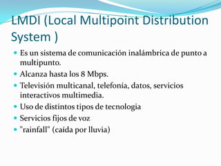 LMDI (Local MultipointDistributionSystem)Es un sistema de comunicación inalámbrica de punto a multipunto.Alcanza hasta los 8 Mbps.Televisión multicanal, telefonía, datos, servicios interactivos multimedia.Uso de distintos tipos de tecnologiaServicios fijos de voz"rainfall" (caída por lluvia)