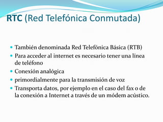 RTC (Red Telefónica Conmutada)También denominada Red Telefónica Básica (RTB)Para acceder al internet es necesario tener una línea de teléfonoConexión analógicaprimordialmente para la transmisión de vozTransporta datos, por ejemplo en el caso del fax o de la conexión a Internet a través de un módem acústico.