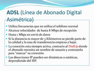 ADSL (Línea de Abonado Digital Asimétrica)Utiliza frecuencias que no utiliza el teléfono normalAlcanza velocidades  de hasta 8 Mbps de recepciónHasta 1 Mbps en envió de datosSi la distancia es mayor de 3 Kilómetros se pierde parte de la calidad y la tasa de transferencia empieza a bajar.La conexión esta siempre activa, contrario alDialUpdonde el abonado necesita un nombre de usuario y contraseña para "marcar" su conexión.Las direcciones IP pueden ser dinámicas o estáticas, dependiendo del ISP.
