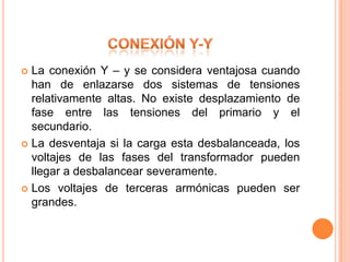  La conexión Y – y se considera ventajosa cuando
  han de enlazarse dos sistemas de tensiones
  relativamente altas. No existe desplazamiento de
  fase entre las tensiones del primario y el
  secundario.
 La desventaja si la carga esta desbalanceada, los
  voltajes de las fases del transformador pueden
  llegar a desbalancear severamente.
 Los voltajes de terceras armónicas pueden ser
  grandes.
 