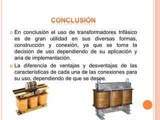  En conclusión el uso de transformadores trifásico
  es de gran utilidad en sus diversas formas,
  construcción y conexión, ya que se toma la
  decisión de uso dependiendo de su aplicación y
  aria de implementación.
 La diferencia de ventajas y desventajas de las
  características de cada una de las conexiones para
  su uso, dependiendo de que se desee.
 