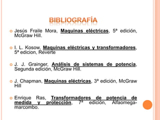    Jesús Fraile Mora, Maquinas eléctricas, 5ª edición,
    McGraw Hill.

   I. L. Kosow, Maquinas eléctricas y transformadores,
    5ª edicion, Reverte

   J. J. Grainger, Análisis de sistemas de potencia,
    Segunda edición, McGraw Hill.

   J. Chapman, Maquinas eléctricas, 3ª edición, McGraw
    Hill

   Enrique Ras, Transformadores de potencia de
    medida y protección, 7ª edición, Alfaomega-
    marcombo.
 