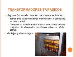    Hay dos formas de crear un transformador trifásico:
     Tomar tres transformadores monofásicos y conectarlo
      en banco trifásico.
     Construir un transformador trifásico que consta de tres
      conjuntos de devanados enrollados sobre un núcleo
      común.
   Ventajas y desventajas
 