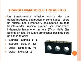     Un transformador trifásico conste de tres
     transformadores, separados o combinados, sobre
     un núcleo. Los primarios y secundarios de todo
     transformador trifásico pueden ser conectados
     independientemente en estrella (Y) o delta (Δ).
     Esto da un total de cuatro conexiones posibles para
     un banco trifásico:
1.     Estrella – Estrella (Y - Y)
2.     Estrella – Delta (Y - Δ)
3.     Delta – Estrella (Δ - Y)
4.     Delta – Delta (Δ - Δ)
 