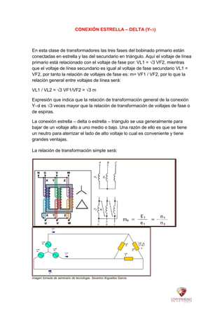 CONEXIÓN ESTRELLA – DELTA (Y-∆)
En esta clase de transformadores las tres fases del bobinado primario están
conectadas en estrella y las del secundario en triángulo. Aquí el voltaje de línea
primario está relacionado con el voltaje de fase por: VL1 = √3 VF2, mientras
que el voltaje de línea secundario es igual al voltaje de fase secundario VL1 =
VF2, por tanto la relación de voltajes de fase es: m= VF1 / VF2, por lo que la
relación general entre voltajes de línea será:
VL1 / VL2 = √3 VF1/VF2 = √3 m
Expresión que indica que la relación de transformación general de la conexión
Y–d es √3 veces mayor que la relación de transformación de voltajes de fase o
de espiras.
La conexión estrella – delta o estrella – triangulo se usa generalmente para
bajar de un voltaje alto a uno medio o bajo. Una razón de ello es que se tiene
un neutro para aterrizar el lado de alto voltaje lo cual es conveniente y tiene
grandes ventajas.
La relación de transformación simple será:
imagen tomada de seminario de tecnologia- Severino Arguelles Garcia
 