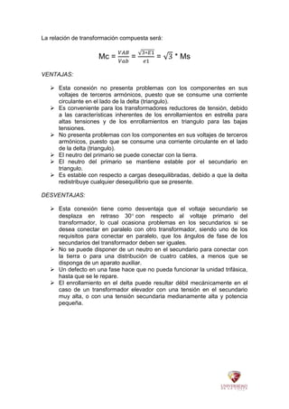 La relación de transformación compuesta será:
Mc = = = * Ms
VENTAJAS:
 Esta conexión no presenta problemas con los componentes en sus
voltajes de terceros armónicos, puesto que se consume una corriente
circulante en el lado de la delta (triangulo).
 Es conveniente para los transformadores reductores de tensión, debido
a las características inherentes de los enrollamientos en estrella para
altas tensiones y de los enrollamientos en triangulo para las bajas
tensiones.
 No presenta problemas con los componentes en sus voltajes de terceros
armónicos, puesto que se consume una corriente circulante en el lado
de la delta (triangulo).
 El neutro del primario se puede conectar con la tierra.
 El neutro del primario se mantiene estable por el secundario en
triangulo.
 Es estable con respecto a cargas desequilibradas, debido a que la delta
redistribuye cualquier desequilibrio que se presente.
DESVENTAJAS:
 Esta conexión tiene como desventaja que el voltaje secundario se
desplaza en retraso 30 con respecto al voltaje primario del
transformador, lo cual ocasiona problemas en los secundarios si se
desea conectar en paralelo con otro transformador, siendo uno de los
requisitos para conectar en paralelo, que los ángulos de fase de los
secundarios del transformador deben ser iguales.
 No se puede disponer de un neutro en el secundario para conectar con
la tierra o para una distribución de cuatro cables, a menos que se
disponga de un aparato auxiliar.
 Un defecto en una fase hace que no pueda funcionar la unidad trifásica,
hasta que se le repare.
 El enrollamiento en el delta puede resultar débil mecánicamente en el
caso de un transformador elevador con una tensión en el secundario
muy alta, o con una tensión secundaria medianamente alta y potencia
pequeña.
 