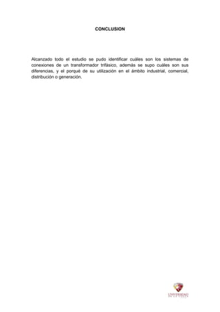 CONCLUSION
Alcanzado todo el estudio se pudo identificar cuáles son los sistemas de
conexiones de un transformador trifásico, además se supo cuáles son sus
diferencias, y el porqué de su utilización en el ámbito industrial, comercial,
distribución o generación.
 