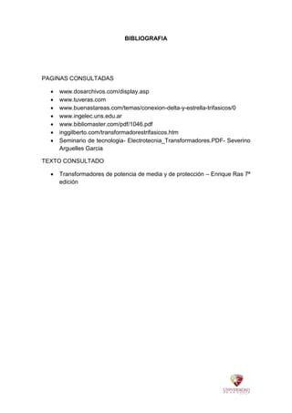 BIBLIOGRAFIA
PAGINAS CONSULTADAS
 www.dosarchivos.com/display.asp
 www.tuveras.com
 www.buenastareas.com/temas/conexion-delta-y-estrella-trifasicos/0
 www.ingelec.uns.edu.ar
 www.bibliomaster.com/pdf/1046.pdf
 inggilberto.com/transformadorestrifasicos.htm
 Seminario de tecnologia- Electrotecnia_Transformadores.PDF- Severino
Arguelles Garcia
TEXTO CONSULTADO
 Transformadores de potencia de media y de protección – Enrique Ras 7ª
edición
 