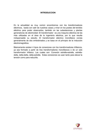 INTRODUCCION
En la actualidad es muy común encontrarnos con los transformadores
eléctricos, basta con salir de nuestras casas y mirar en los postes del tendido
eléctrico para poder observarlos, también en las subestaciones y plantas
generadoras de electricidad. El transformador es una maquina eléctrica de las
más utilizadas en el área de la ingeniería eléctrica, por lo que resulta
indispensable su estudio. El transformador eléctrico monofásico consta
generalmente de dos embobinados y se basa en el principio de la inducción
electromagnética.
Básicamente existen 4 tipos de conexiones con los transformadores trifásicos,
ya sea formado a partir de tres transformadores monofásicos o de un solo
transformador trifásico. Las cuales son: Conexión estrella-estrella, estrella-
delta, delta-delta, delta-estrella. Estas conexiones se usan tanto para elevar la
tensión como para reducirla.
 
