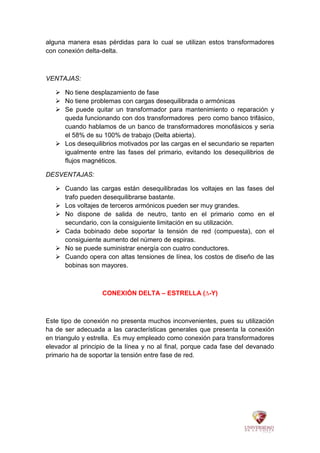 alguna manera esas pérdidas para lo cual se utilizan estos transformadores
con conexión delta-delta.
VENTAJAS:
 No tiene desplazamiento de fase
 No tiene problemas con cargas desequilibrada o armónicas
 Se puede quitar un transformador para mantenimiento o reparación y
queda funcionando con dos transformadores pero como banco trifásico,
cuando hablamos de un banco de transformadores monofásicos y seria
el 58% de su 100% de trabajo (Delta abierta).
 Los desequilibrios motivados por las cargas en el secundario se reparten
igualmente entre las fases del primario, evitando los desequilibrios de
flujos magnéticos.
DESVENTAJAS:
 Cuando las cargas están desequilibradas los voltajes en las fases del
trafo pueden desequilibrarse bastante.
 Los voltajes de terceros armónicos pueden ser muy grandes.
 No dispone de salida de neutro, tanto en el primario como en el
secundario, con la consiguiente limitación en su utilización.
 Cada bobinado debe soportar la tensión de red (compuesta), con el
consiguiente aumento del número de espiras.
 No se puede suministrar energía con cuatro conductores.
 Cuando opera con altas tensiones de línea, los costos de diseño de las
bobinas son mayores.
CONEXIÓN DELTA – ESTRELLA (∆-Y)
Este tipo de conexión no presenta muchos inconvenientes, pues su utilización
ha de ser adecuada a las características generales que presenta la conexión
en triangulo y estrella. Es muy empleado como conexión para transformadores
elevador al principio de la línea y no al final, porque cada fase del devanado
primario ha de soportar la tensión entre fase de red.
 