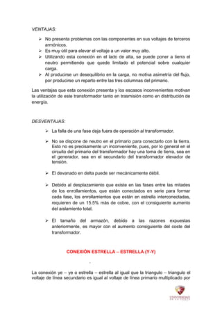 VENTAJAS:
 No presenta problemas con las componentes en sus voltajes de terceros
armónicos.
 Es muy útil para elevar el voltaje a un valor muy alto.
 Utilizando esta conexión en el lado de alta, se puede poner a tierra el
neutro permitiendo que quede limitado el potencial sobre cualquier
carga.
 Al producirse un desequilibrio en la carga, no motiva asimetría del flujo,
por producirse un reparto entre las tres columnas del primario.
Las ventajas que esta conexión presenta y los escasos inconvenientes motivan
la utilización de este transformador tanto en trasmisión como en distribución de
energía.
DESVENTAJAS:
 La falla de una fase deja fuera de operación al transformador.
 No se dispone de neutro en el primario para conectarlo con la tierra.
Esto no es precisamente un inconveniente, pues, por lo general en el
circuito del primario del transformador hay una toma de tierra, sea en
el generador, sea en el secundario del transformador elevador de
tensión.
 El devanado en delta puede ser mecánicamente débil.
 Debido al desplazamiento que existe en las fases entre las mitades
de los enrollamientos, que están conectados en serie para formar
cada fase, los enrollamientos que están en estrella interconectadas,
requieren de un 15.5% más de cobre, con el consiguiente aumento
del aislamiento total.
 El tamaño del armazón, debido a las razones expuestas
anteriormente, es mayor con el aumento consiguiente del coste del
transformador.
CONEXIÓN ESTRELLA – ESTRELLA (Y-Y)
.
La conexión ye – ye o estrella – estrella al igual que la triangulo – triangulo el
voltaje de línea secundario es igual al voltaje de línea primario multiplicado por
 