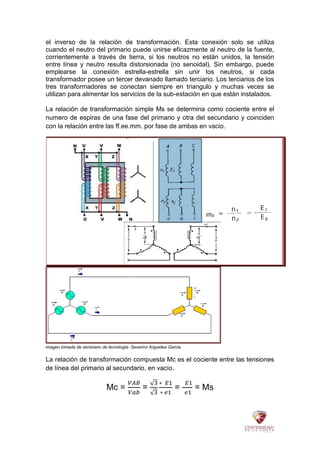 el inverso de la relación de transformación. Esta conexión solo se utiliza
cuando el neutro del primario puede unirse eficazmente al neutro de la fuente,
corrientemente a través de tierra, si los neutros no están unidos, la tensión
entre línea y neutro resulta distorsionada (no senoidal). Sin embargo, puede
emplearse la conexión estrella-estrella sin unir los neutros, si cada
transformador posee un tercer devanado llamado terciario. Los terciarios de los
tres transformadores se conectan siempre en triangulo y muchas veces se
utilizan para alimentar los servicios de la sub-estación en que están instalados.
La relación de transformación simple Ms se determina como cociente entre el
numero de espiras de una fase del primario y otra del secundario y coinciden
con la relación entre las ff.ee.mm. por fase de ambas en vacio.
imagen tomada de seminario de tecnologia- Severino Arguelles Garcia
La relación de transformación compuesta Mc es el cociente entre las tensiones
de línea del primario al secundario, en vacío.
Mc = = = = Ms
 