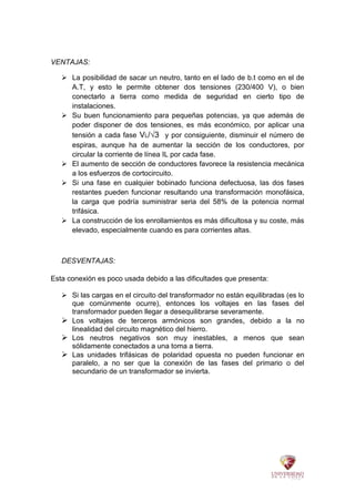 VENTAJAS:
 La posibilidad de sacar un neutro, tanto en el lado de b.t como en el de
A.T, y esto le permite obtener dos tensiones (230/400 V), o bien
conectarlo a tierra como medida de seguridad en cierto tipo de
instalaciones.
 Su buen funcionamiento para pequeñas potencias, ya que además de
poder disponer de dos tensiones, es más económico, por aplicar una
tensión a cada fase VL/√3 y por consiguiente, disminuir el número de
espiras, aunque ha de aumentar la sección de los conductores, por
circular la corriente de línea IL por cada fase.
 El aumento de sección de conductores favorece la resistencia mecánica
a los esfuerzos de cortocircuito.
 Si una fase en cualquier bobinado funciona defectuosa, las dos fases
restantes pueden funcionar resultando una transformación monofásica,
la carga que podría suministrar seria del 58% de la potencia normal
trifásica.
 La construcción de los enrollamientos es más dificultosa y su coste, más
elevado, especialmente cuando es para corrientes altas.
DESVENTAJAS:
Esta conexión es poco usada debido a las dificultades que presenta:
 Si las cargas en el circuito del transformador no están equilibradas (es lo
que comúnmente ocurre), entonces los voltajes en las fases del
transformador pueden llegar a desequilibrarse severamente.
 Los voltajes de terceros armónicos son grandes, debido a la no
linealidad del circuito magnético del hierro.
 Los neutros negativos son muy inestables, a menos que sean
sólidamente conectados a una toma a tierra.
 Las unidades trifásicas de polaridad opuesta no pueden funcionar en
paralelo, a no ser que la conexión de las fases del primario o del
secundario de un transformador se invierta.
 