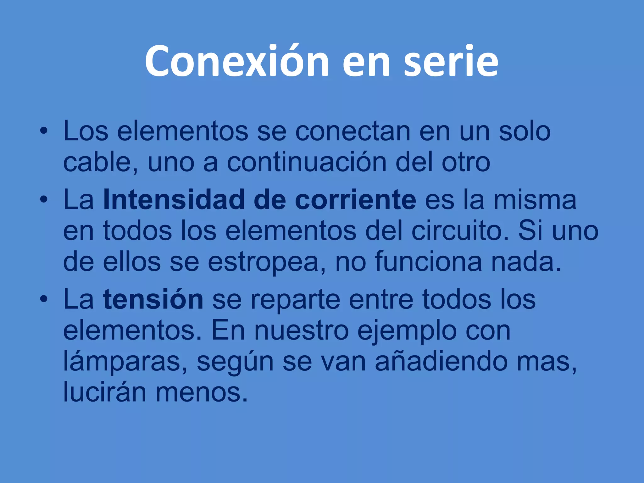Conexión en serie
• Los elementos se conectan en un solo
cable, uno a continuación del otro
• La Intensidad de corriente es la misma
en todos los elementos del circuito. Si uno
de ellos se estropea, no funciona nada.
• La tensión se reparte entre todos los
elementos. En nuestro ejemplo con
lámparas, según se van añadiendo mas,
lucirán menos.