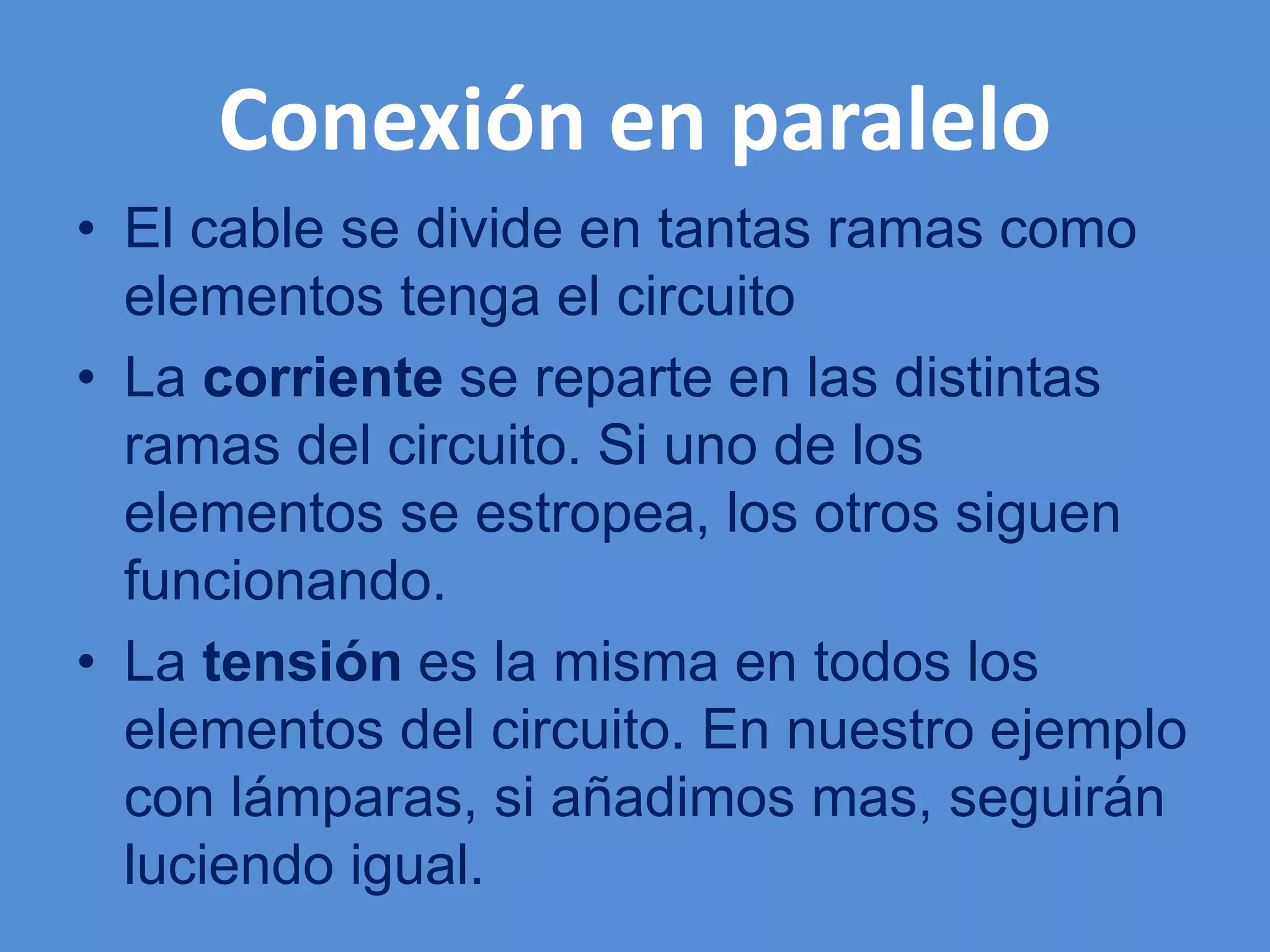 Conexión en paralelo
• El cable se divide en tantas ramas como
elementos tenga el circuito
• La corriente se reparte en las distintas
ramas del circuito. Si uno de los
elementos se estropea, los otros siguen
funcionando.
• La tensión es la misma en todos los
elementos del circuito. En nuestro ejemplo
con lámparas, si añadimos mas, seguirán
luciendo igual.