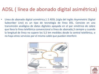 ADSL ( línea de abonado digital asimétrica) 
• Línea de abonado digital asimétrica,1 2 ADSL (sigla del inglés Asymmetric Digital 
Subscriber Line) es un tipo de tecnología de línea DSL. Consiste en una 
transmisión analógica de datos digitales apoyada en el par simétrico de cobre 
que lleva la línea telefónica convencional o línea de abonado,3 siempre y cuando 
la longitud de línea no supere los 5,5 km medidos desde la central telefónica, o 
no haya otros servicios por el mismo cable que puedan interferir. 
 