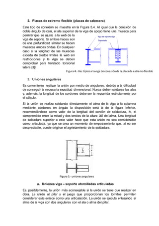 2. Placas de extremo flexible (placas de cabecera)
Este tipo de conexión se muestra en la Figura 5.4. Al igual que la conexión de
doble ángulo de cala, el ala superior de la viga de apoyo tiene una muesca para
permitir que se ajuste a la web de la
viga de soporte. Si ambos haces son
de una profundidad similar se hacen
muescas ambas bridas. En cualquier
caso si la longitud de las muescas
exceda de ciertos límites la web sin
restricciones y la viga se deben
comprobar para tronzado torsional
latera [3]l.
3. Uniones angulares
Es conveniente realizar la unión por medio de angulares, debido a la dificultad
de conseguir la necesaria exactitud dimensional. Nunca deben soldarse las alas
y, además, la longitud de los cordones debe ser la requerida estrictamente por
el cálculo.
Si la unión se realiza soldando directamente el alma de la viga a la columna
mediante cordones en ángulo la disposición será la de la figura inferior,
recomendándose como valor de la longitud del cordón de soldadura, lv, el
comprendido entre la mitad y dos tercios de la altura útil del alma. Una longitud
de soldadura superior a este valor hace que esta unión no sea considerable
como articulada, ya que se crea un momento de empotramiento que, al no ser
despreciable, puede originar el agrietamiento de la soldadura.
a. Uniones viga – soporte atornilladas articuladas
Es, posiblemente, la unión más aconsejable si la unión se tiene que realizar en
obra. La unión al pilar y el juego que proporcionan los tornillos permiten
considerar este enlace como una articulación. La unión se ejecuta enlazando el
alma de la viga con dos angulares con el ala o alma del pilar.
Figura 4.- Haz típicoa laviga de conexión de laplacade extremoflexible
Figura 5.- unionesangulares
 