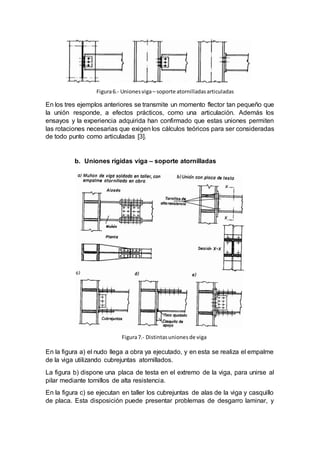 En los tres ejemplos anteriores se transmite un momento flector tan pequeño que
la unión responde, a efectos prácticos, como una articulación. Además los
ensayos y la experiencia adquirida han confirmado que estas uniones permiten
las rotaciones necesarias que exigen los cálculos teóricos para ser consideradas
de todo punto como articuladas [3].
b. Uniones rígidas viga – soporte atornilladas
En la figura a) el nudo llega a obra ya ejecutado, y en esta se realiza el empalme
de la viga utilizando cubrejuntas atornillados.
La figura b) dispone una placa de testa en el extremo de la viga, para unirse al
pilar mediante tornillos de alta resistencia.
En la figura c) se ejecutan en taller los cubrejuntas de alas de la viga y casquillo
de placa. Esta disposición puede presentar problemas de desgarro laminar, y
Figura6.- Unionesviga– soporte atornilladasarticuladas
e
Figura7.- Distintasuniones de viga
e
 