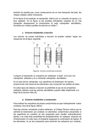 también es posible que, como consecuencia de un mal transporte del pilar, las
chapas voladas sufran torceduras.
En la figura d) se sustituye el cubrejuntas inferior por un casquillo de apoyo y un
taco ajustado. En la figura e) las posibles dificultades surgidas de un mal
transporte desaparecen al incorporarse al nudo cubrejuntas atornillados,
formados por medios perfiles de sección en doble T.
c. Uniones resistentes a tracción
Las uniones de piezas solicitadas a tracción se pueden realizar según los
esquemas de la figura siguiente.
La figura a) representa un empalme por soldadura “a tope”, la b) uno con
cubrejuntas soldados y el c) mediante cubrejuntas atornillados.
En el caso de los cubrejuntas sus superficies se distribuyen de manera
proporcional a las áreas de los elementos que componen los perfiles de base.
En estos tipos de enlaces a tracción es preferible el uso de los empalmes
soldados, debido a que las uniones atornilladas pueden fallar frágilmente a lo
largo de la sección neta [4].
d. Uniones resistentes a compresión
Para realizar los empalmes de piezas comprimidas se usan habitualmente nudos
similares a los de la figura inferior.
Para las uniones sometidas a estos esfuerzos, el Código Técnico indica que se
admitirá la transmisión por contacto en elementos comprimidos únicamente si
las superficies en cuestión se han preparado para resultar suficientemente
planas y se evita toda posibilidad de desplazamiento en cualquier situación de
dimensionado. En este caso, el empalme asegurará la continuidad de rigidez. Si
los elementos no se han preparado para transmitir los esfuerzos por contacto,
Figura8.- Uniones resistentesatracción
 