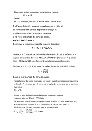 F = Fuerza de tensión requerida para el perno de anclaje, klb
do = Distancia entre centros de pernos de anclaje, in
n = Número de pernos de anclaje a cada lado.
a < 5 veces el diámetro del perno de anclaje.
PROCEDIMIENTO LRFD
Determinar la resistencia requerida del perno de anclaje:
Se determina la longitud del perno de anclaje dentro del plinto de hormigón:
Donde d es el diámetro del perno de anclaje
 