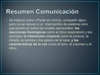 • Se traduce como «Poner en común, compartir algo»,
pero no se reduce a un intercambio de palabras sino
que ocurre en todos los niveles sensoriales: las
reacciones fisiológicas como el ritmo respiratorio y los
sonrojos; la interacción corporal como la postura, la
mirada, la sonrisa y los gestos de la cara; y las
características de la voz como el tono, el volumen y el
ritmo.
 