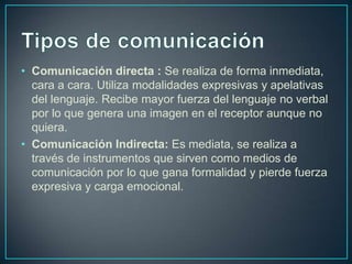 • Comunicación directa : Se realiza de forma inmediata,
cara a cara. Utiliza modalidades expresivas y apelativas
del lenguaje. Recibe mayor fuerza del lenguaje no verbal
por lo que genera una imagen en el receptor aunque no
quiera.
• Comunicación Indirecta: Es mediata, se realiza a
través de instrumentos que sirven como medios de
comunicación por lo que gana formalidad y pierde fuerza
expresiva y carga emocional.
 
