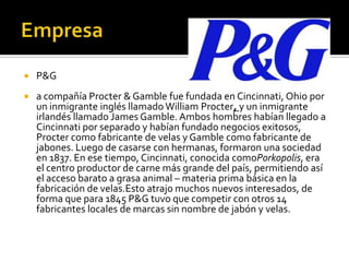  P&G
 a compañía Procter & Gamble fue fundada en Cincinnati, Ohio por
un inmigrante inglés llamado William Procter, y un inmigrante
irlandés llamado James Gamble. Ambos hombres habían llegado a
Cincinnati por separado y habían fundado negocios exitosos,
Procter como fabricante de velas y Gamble como fabricante de
jabones. Luego de casarse con hermanas, formaron una sociedad
en 1837. En ese tiempo, Cincinnati, conocida comoPorkopolis, era
el centro productor de carne más grande del país, permitiendo así
el acceso barato a grasa animal – materia prima básica en la
fabricación de velas.Esto atrajo muchos nuevos interesados, de
forma que para 1845 P&G tuvo que competir con otros 14
fabricantes locales de marcas sin nombre de jabón y velas.
 