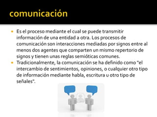  Es el proceso mediante el cual se puede transmitir
información de una entidad a otra. Los procesos de
comunicación son interacciones mediadas por signos entre al
menos dos agentes que comparten un mismo repertorio de
signos y tienen unas reglas semióticas comunes.
 Tradicionalmente, la comunicación se ha definido como "el
intercambio de sentimientos, opiniones, o cualquier otro tipo
de información mediante habla, escritura u otro tipo de
señales".
 