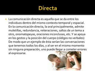  La comunicación directa es aquella que se da entre los
individuos dentro del mismo contexto temporal y espacial.
En la comunicación directa, la oral principalmente, admite
muletillas, redundancia, reiteraciones, saltos de un tema a
otro, onomatopeyas, oraciones inconclusas, etc.Y se apoya
en los gestos y la posición del cuerpo (códigos no verbales)
De modo que un ejemplo de ésta serían las conversaciones
que tenemos todos los días, y al ser en el mismo momento
sin ninguna preparación, uno puede llegar a cometer errores
al expresarse.
 