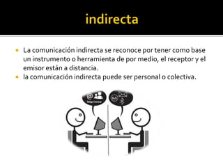  La comunicación indirecta se reconoce por tener como base
un instrumento o herramienta de por medio, el receptor y el
emisor están a distancia.
 la comunicación indirecta puede ser personal o colectiva.
 