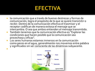  la comunicación que a través de buenas destrezas y formas de
comunicación, logra el propósito de lo que se quiere transmitir o
recibir. Dentro de la comunicación efectiva el trasmisor y el
receptor codifican de manera exitosa el mensaje que se
intercambia. O sea que ambos entienden el mensaje transmitido.
 También tenemos que la comunicación efectiva es "Explorar las
condiciones que hacen posible que la comunicación sea
provechosa y eficaz".
 Los seres humanos estamos inmersos en la comunicación
como peces en el agua, generalmente nos movemos entre palabra
y significados sin ser consciente de las dinámicas subyacente.

 